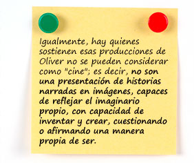 Igualmente, hay quienes sostienen esas producciones de Oliver no se pueden considerar como "cine", es decir, no son una presentación de historias narradas en imágenes, capaces de reflejar el imaginario propio, con capacidad de inventar y crear, cuestionando o afirmando una manera propia de ser.