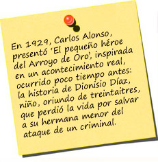 En 1929, Carlos Alonso, quien había realizado algunos pequeños documentales que no habían tenido mucha trascendencia, presentó ‘El pequeño héroe del Arroyo de Oro’, inspirada en un acontecimiento real, ocurrido poco tiempo antes: la historia de Dionisio Díaz, el pequeño niño, oriundo de treintaitres, que perdió la vida por salvar a su hermana menor del ataque de un criminal. 