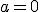 a = 0