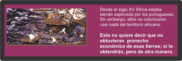 Desde el siglo XV África estaba siendo explorada por los portugueses. Sin embargo, y a diferencia de lo que hicieron los españoles en América, los portugueses no colonizaron casi nada del territorio africano. Esto no quiere decir que no obtuvieran un provecho económico de esas tierras; sí lo obtendrán, pero de otra manera. 