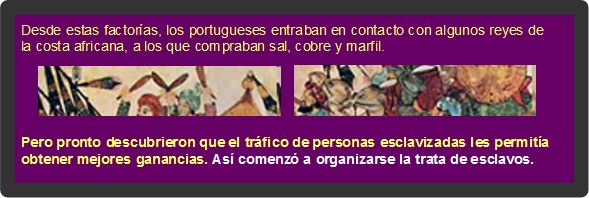 Desde estas factorías, los portugueses entraban en contacto con algunos reyes de la costa africana, a los que compraban sal, cobre y marfil. Pero pronto descubrieron que el tráfico de personas esclavizadas les permitía obtener mejores ganancias. Así comenzó a organizarse la trata de esclavos.